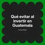 Qué evitar al invertir en Guatemala